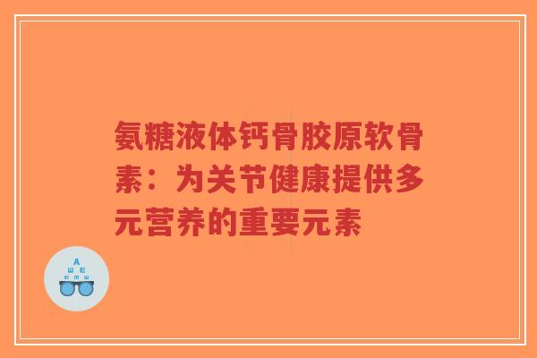 氨糖液体钙骨胶原软骨素:为关节健康提供多元营养的重要元素 氨糖液体钙骨胶原软骨素:为关节健康提供多元营养的重要元素