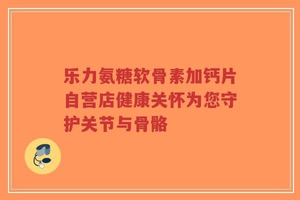 乐力氨糖软骨素加钙片自营店健康关怀为您守护关节与骨骼