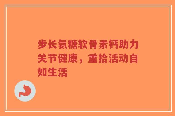 步长氨糖软骨素钙助力关节健康，重拾活动自如生活