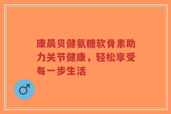 康晨贝健氨糖软骨素助力关节健康，轻松享受每一步生活