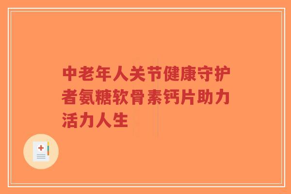 中老年人关节健康守护者氨糖软骨素钙片助力活力人生