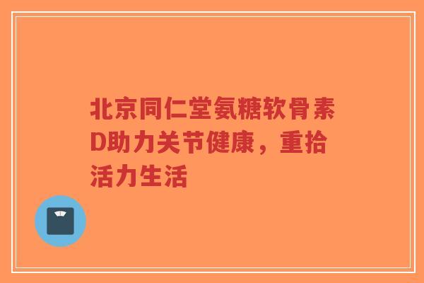 北京同仁堂氨糖软骨素D助力关节健康,重拾活力生活 北京同仁堂氨糖软骨素D助力关节健康,重拾活力生活