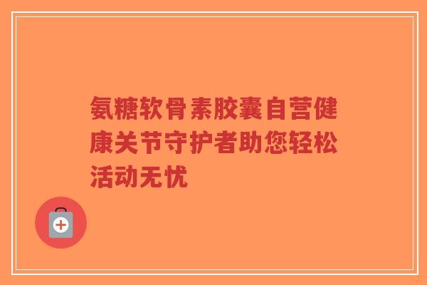 氨糖软骨素胶囊自营健康关节守护者助您轻松活动无忧 氨糖软骨素胶囊自营健康关节守护者助您轻松活动无忧