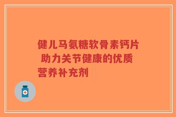 健儿马氨糖软骨素钙片 助力关节健康的优质营养补充剂