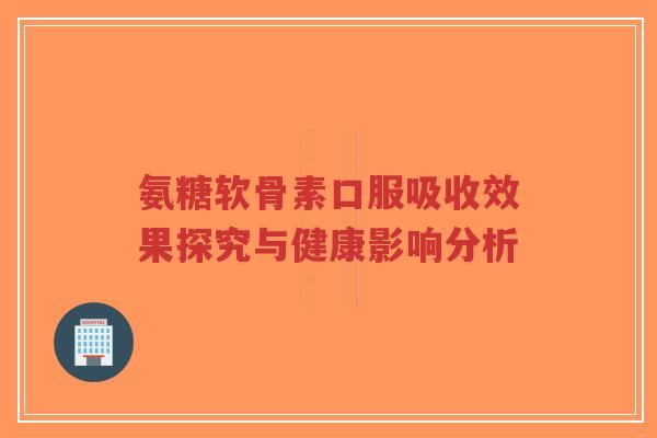 氨糖软骨素口服吸收效果探究与健康影响分析