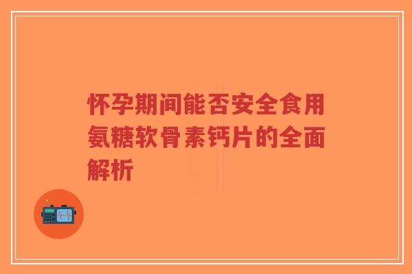 怀孕期间能否安全食用氨糖软骨素钙片的全面解析 怀孕期间能否安全食用氨糖软骨素钙片的全面解析