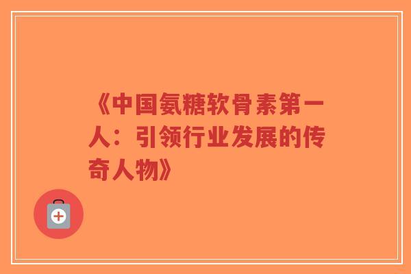 《中国氨糖软骨素第一人：引领行业发展的传奇人物》