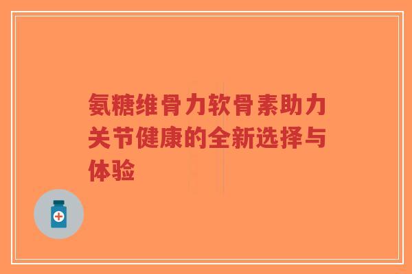 氨糖维骨力软骨素助力关节健康的全新选择与体验