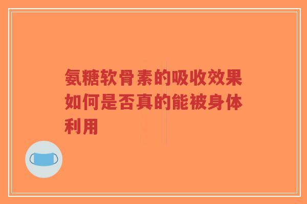 氨糖软骨素的吸收效果如何是否真的能被身体利用