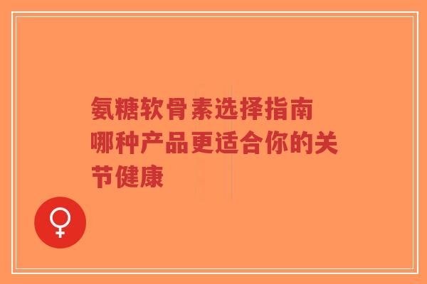 氨糖软骨素选择指南 哪种产品更适合你的关节健康 氨糖软骨素选择指南 哪种产品更适合你的关节健康