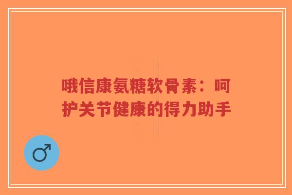 哦信康氨糖软骨素：呵护关节健康的得力助手