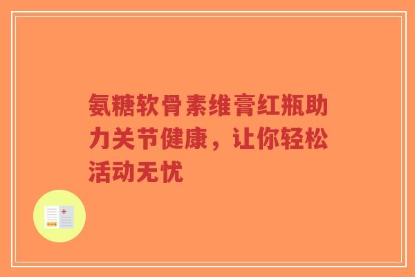 氨糖软骨素维膏红瓶助力关节健康，让你轻松活动无忧