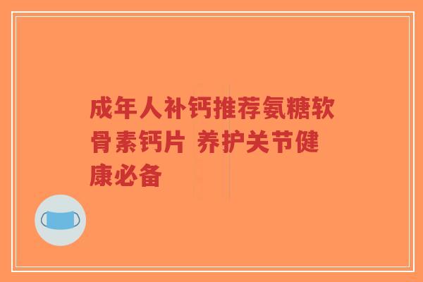 成年人补钙推荐氨糖软骨素钙片 养护关节健康必备