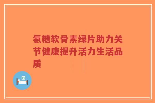 氨糖软骨素绿片助力关节健康提升活力生活品质 氨糖软骨素绿片助力关节健康提升活力生活品质