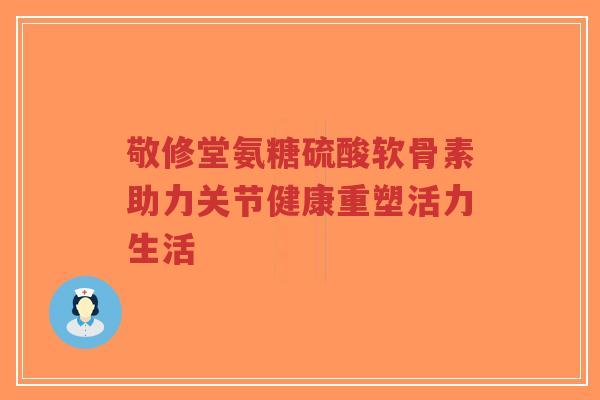 敬修堂氨糖硫酸软骨素助力关节健康重塑活力生活