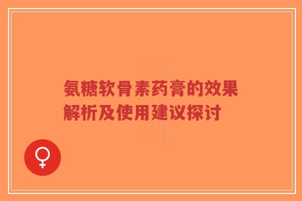 氨糖软骨素药膏的效果解析及使用建议探讨