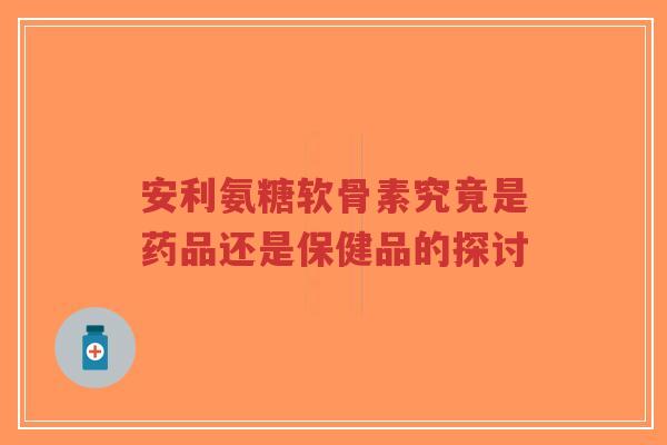 安利氨糖软骨素究竟是药品还是保健品的探讨