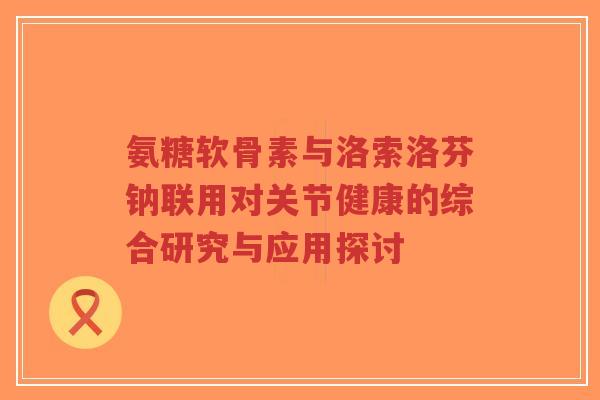 氨糖软骨素与洛索洛芬钠联用对关节健康的综合研究与应用探讨