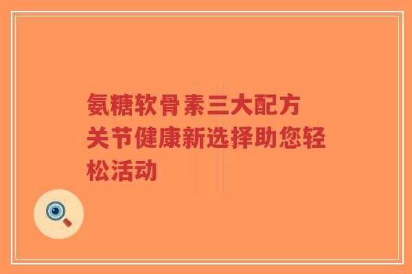 氨糖软骨素三大配方 关节健康新选择助您轻松活动