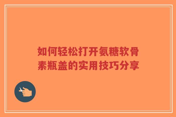 如何轻松打开氨糖软骨素瓶盖的实用技巧分享