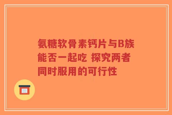 氨糖软骨素钙片与B族能否一起吃 探究两者同时服用的可行性
