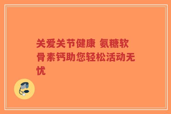 关爱关节健康 氨糖软骨素钙助您轻松活动无忧
