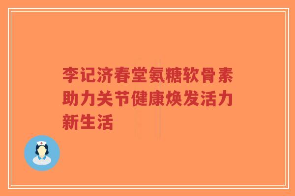 李记济春堂氨糖软骨素助力关节健康焕发活力新生活