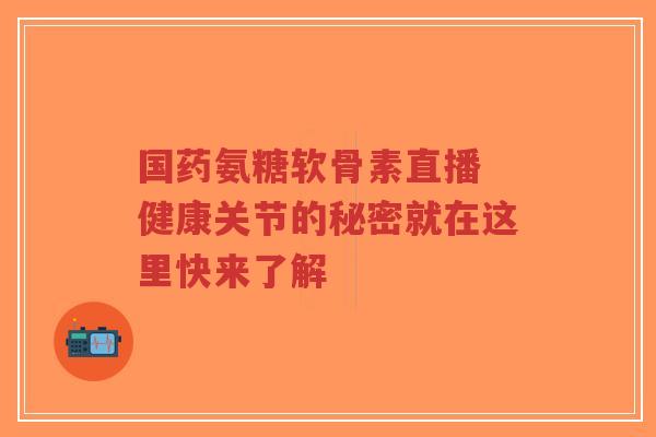 国药氨糖软骨素直播 健康关节的秘密就在这里快来了解