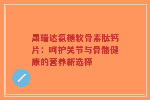 晟瑞达氨糖软骨素肽钙片:呵护关节与骨骼健康的营养新选择 晟瑞达氨糖软骨素肽钙片:呵护关节与骨骼健康的营养新选择