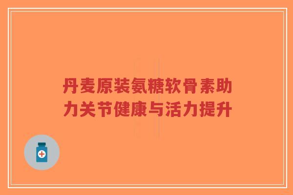 丹麦原装氨糖软骨素助力关节健康与活力提升