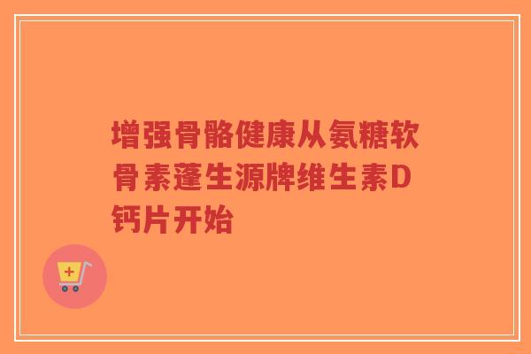 增强骨骼健康从氨糖软骨素蓬生源牌维生素D钙片开始