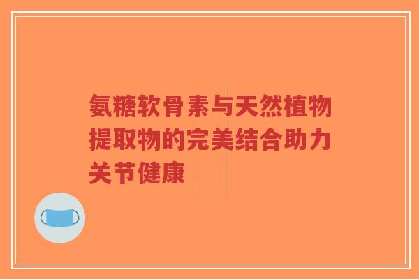 氨糖软骨素与天然植物提取物的完美结合助力关节健康