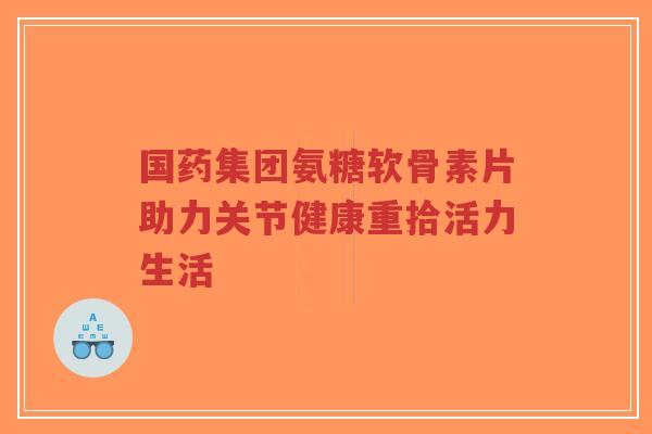 国药集团氨糖软骨素片助力关节健康重拾活力生活
