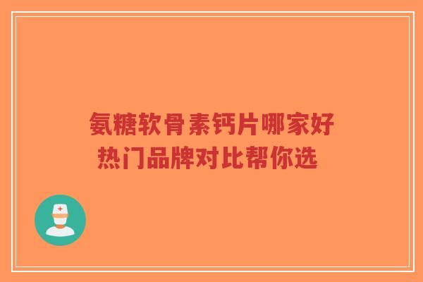 氨糖软骨素钙片哪家好 热门品牌对比帮你选