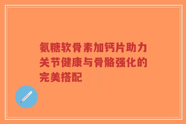 氨糖软骨素加钙片助力关节健康与骨骼强化的完美搭配