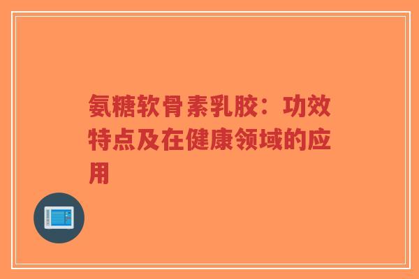 氨糖软骨素乳胶：功效特点及在健康领域的应用