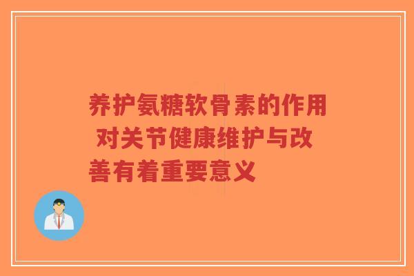 养护氨糖软骨素的作用 对关节健康维护与改善有着重要意义