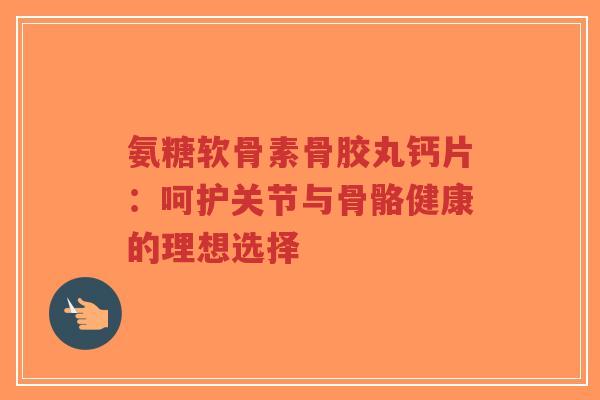 氨糖软骨素骨胶丸钙片：呵护关节与骨骼健康的理想选择