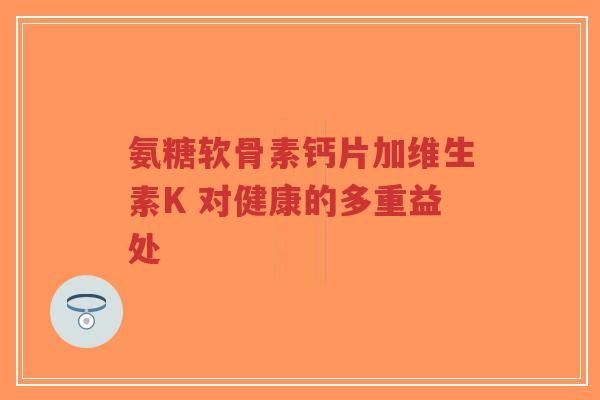 氨糖软骨素钙片加维生素K 对健康的多重益处 氨糖软骨素钙片加维生素K 对健康的多重益处