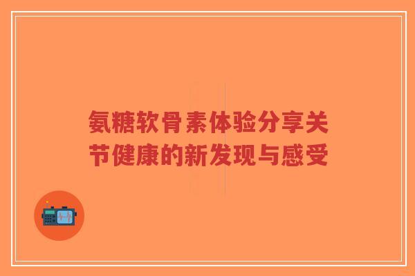 氨糖软骨素体验分享关节健康的新发现与感受