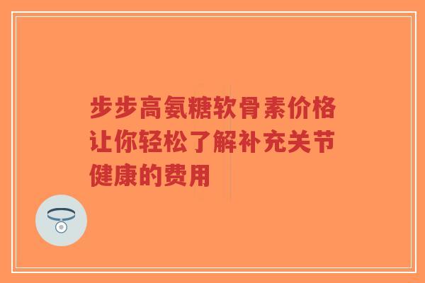 步步高氨糖软骨素价格让你轻松了解补充关节健康的费用
