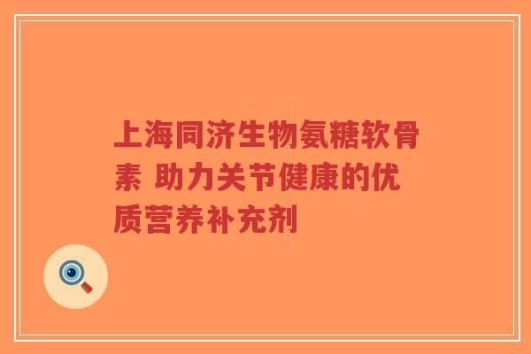 上海同济生物氨糖软骨素 助力关节健康的优质营养补充剂