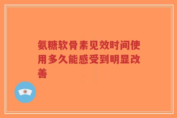 氨糖软骨素见效时间使用多久能感受到明显改善