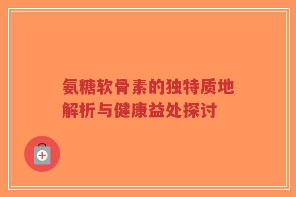 氨糖软骨素的独特质地解析与健康益处探讨