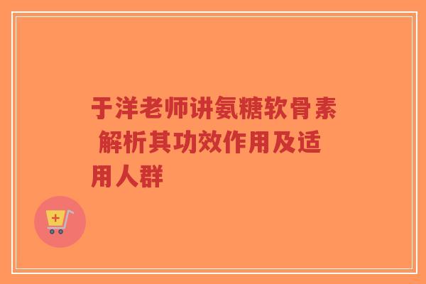 于洋老师讲氨糖软骨素 解析其功效作用及适用人群