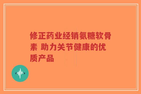 修正药业经销氨糖软骨素 助力关节健康的优质产品