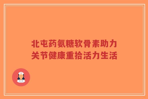 北屯药氨糖软骨素助力关节健康重拾活力生活