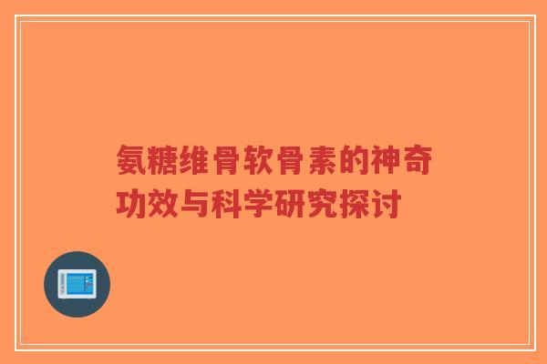 氨糖维骨软骨素的神奇功效与科学研究探讨 氨糖维骨软骨素的神奇功效与科学研究探讨