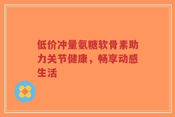 低价冲量氨糖软骨素助力关节健康，畅享动感生活
