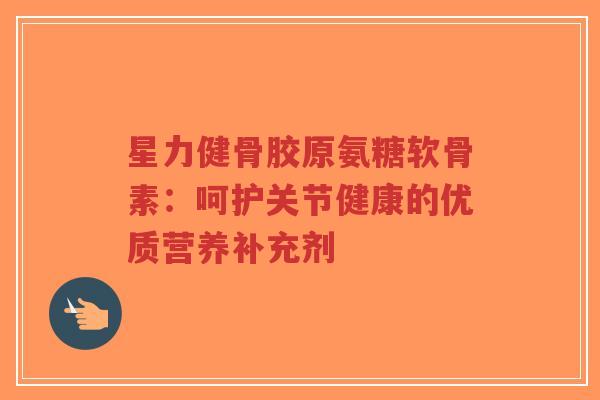 星力健骨胶原氨糖软骨素：呵护关节健康的优质营养补充剂